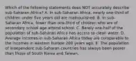 Which of the following statements does NOT accurately describe sub-Saharan Africa? A. In sub-Saharan Africa, nearly one-third of children under five years old are malnourished. B. In sub-Saharan Africa, fewer than one-third of children who are of secondary school age attend school. C. Barely one-half of the population of sub-Saharan Africa has access to clean water. D. Average incomes in sub-Saharan Africa today are comparable to the incomes in western Europe 200 years ago. E. The population of independent sub-Saharan countries has always been poorer than those of South Korea and Taiwan.