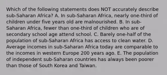 Which of the following statements does NOT accurately describe sub-Saharan Africa? A. In sub-Saharan Africa, nearly one-third of children under five years old are malnourished. B. In sub-Saharan Africa, fewer than one-third of children who are of secondary school age attend school. C. Barely one-half of the population of sub-Saharan Africa has access to clean water. D. Average incomes in sub-Saharan Africa today are comparable to the incomes in western Europe 200 years ago. E. The population of independent sub-Saharan countries has always been poorer than those of South Korea and Taiwan.