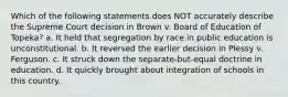 Which of the following statements does NOT accurately describe the Supreme Court decision in Brown v. Board of Education of Topeka? a. It held that segregation by race in public education is unconstitutional. b. It reversed the earlier decision in Plessy v. Ferguson. c. It struck down the separate-but-equal doctrine in education. d. It quickly brought about integration of schools in this country.