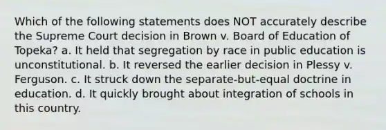 Which of the following statements does NOT accurately describe the Supreme Court decision in Brown v. Board of Education of Topeka? a. It held that segregation by race in public education is unconstitutional. b. It reversed the earlier decision in Plessy v. Ferguson. c. It struck down the separate-but-equal doctrine in education. d. It quickly brought about integration of schools in this country.