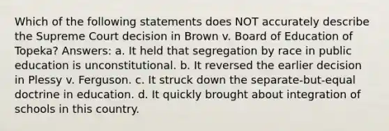 Which of the following statements does NOT accurately describe the Supreme Court decision in Brown v. Board of Education of Topeka? Answers: a. It held that segregation by race in public education is unconstitutional. b. It reversed the earlier decision in Plessy v. Ferguson. c. It struck down the separate-but-equal doctrine in education. d. It quickly brought about integration of schools in this country.