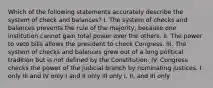 Which of the following statements accurately describe the system of check and balances? I. The system of checks and balances prevents the rule of the majority, because one institution cannot gain total power over the others. II. The power to veto bills allows the president to check Congress. III. The system of checks and balances grew out of a long political tradition but is not defined by the Constitution. IV. Congress checks the power of the judicial branch by nominating justices. I only III and IV only I and II only III only I, II, and III only