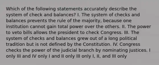 Which of the following statements accurately describe the system of check and balances? I. The system of checks and balances prevents the rule of the majority, because one institution cannot gain total power over the others. II. The power to veto bills allows the president to check Congress. III. The system of checks and balances grew out of a long political tradition but is not defined by the Constitution. IV. Congress checks the power of the judicial branch by nominating justices. I only III and IV only I and II only III only I, II, and III only