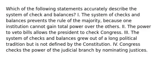 Which of the following statements accurately describe the system of check and balances? I. The system of checks and balances prevents the rule of the majority, because one institution cannot gain total power over the others. II. The power to veto bills allows the president to check Congress. III. The system of checks and balances grew out of a long political tradition but is not defined by the Constitution. IV. Congress checks the power of the judicial branch by nominating justices.