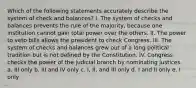 Which of the following statements accurately describe the system of check and balances? I. The system of checks and balances prevents the rule of the majority, because one institution cannot gain total power over the others. II. The power to veto bills allows the president to check Congress. III. The system of checks and balances grew out of a long political tradition but is not defined by the Constitution. IV. Congress checks the power of the judicial branch by nominating justices. a. III only b. III and IV only c. I, II, and III only d. I and II only e. I only