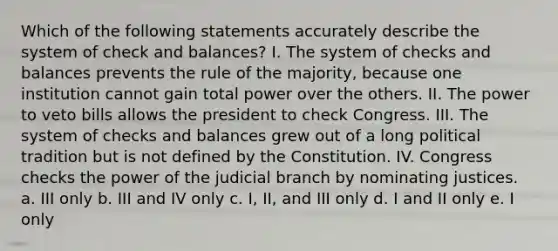 Which of the following statements accurately describe the system of check and balances? I. The system of checks and balances prevents the rule of the majority, because one institution cannot gain total power over the others. II. The power to veto bills allows the president to check Congress. III. The system of checks and balances grew out of a long political tradition but is not defined by the Constitution. IV. Congress checks the power of the judicial branch by nominating justices. a. III only b. III and IV only c. I, II, and III only d. I and II only e. I only