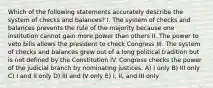 Which of the following statements accurately describe the system of checks and balances? I. The system of checks and balances prevents the rule of the majority because one institution cannot gain more power than others II. The power to veto bills allows the president to check Congress III. The system of checks and balances grew out of a long political tradition but is not defined by the Constitution IV. Congress checks the power of the judicial branch by nominating justices. A) I only B) III only C) I and II only D) III and IV only E) I, II, and III only