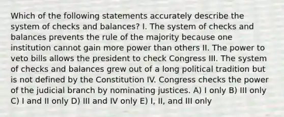 Which of the following statements accurately describe the system of checks and balances? I. The system of checks and balances prevents the rule of the majority because one institution cannot gain more power than others II. The power to veto bills allows the president to check Congress III. The system of checks and balances grew out of a long political tradition but is not defined by the Constitution IV. Congress checks the power of the judicial branch by nominating justices. A) I only B) III only C) I and II only D) III and IV only E) I, II, and III only