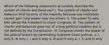 Which of the following statements accurately describe the system of checks and balances? I. The system of checks and balances limit tyranny of the majority because one institution cannot gain total power over the others. II. The power to veto bills allows the President to check Congress. III. The system of checks and balances grew out of a long political tradition but is not defined by the Constitution. IV. Congress checks the power of the judicial branch by nominating Supreme Court justices. a. I only b. III only c. I and II only d. III and IV only e. I, II, and III only