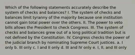 Which of the following statements accurately describe the system of checks and balances? I. The system of checks and balances limit tyranny of the majority because one institution cannot gain total power over the others. II. The power to veto bills allows the President to check Congress. III. The system of checks and balances grew out of a long political tradition but is not defined by the Constitution. IV. Congress checks the power of the judicial branch by nominating Supreme Court justices. a. I only b. III only c. I and II only d. III and IV only e. I, II, and III only