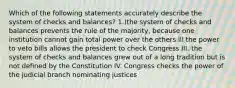 Which of the following statements accurately describe the system of checks and balances? 1.)the system of checks and balances prevents the rule of the majority, because one institution cannot gain total power over the others lll the power to veto bills allows the president to check Congress III. the system of checks and balances grew out of a long tradition but is not defined by the Constitution IV. Congress checks the power of the judicial branch nominating justices