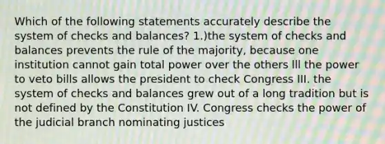 Which of the following statements accurately describe the system of checks and balances? 1.)the system of checks and balances prevents the rule of the majority, because one institution cannot gain total power over the others lll the power to veto bills allows the president to check Congress III. the system of checks and balances grew out of a long tradition but is not defined by the Constitution IV. Congress checks the power of the judicial branch nominating justices