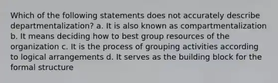 Which of the following statements does not accurately describe departmentalization? a. It is also known as compartmentalization b. It means deciding how to best group resources of the organization c. It is the process of grouping activities according to logical arrangements d. It serves as the building block for the formal structure