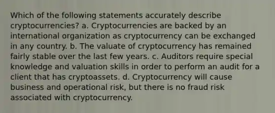 Which of the following statements accurately describe cryptocurrencies? a. Cryptocurrencies are backed by an international organization as cryptocurrency can be exchanged in any country. b. The valuate of cryptocurrency has remained fairly stable over the last few years. c. Auditors require special knowledge and valuation skills in order to perform an audit for a client that has cryptoassets. d. Cryptocurrency will cause business and operational risk, but there is no fraud risk associated with cryptocurrency.