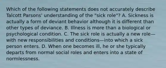 Which of the following statements does not accurately describe Talcott Parsons' understanding of the "sick role"? A. Sickness is actually a form of deviant behavior although it is different than other types of deviance. B. Illness is more than a biological or psychological condition. C. The sick role is actually a new role—with new responsibilities and conditions—into which a sick person enters. D. When one becomes ill, he or she typically departs from normal social roles and enters into a state of normlessness.