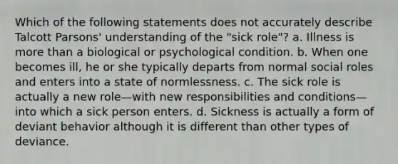 Which of the following statements does not accurately describe Talcott Parsons' understanding of the "sick role"? a. Illness is more than a biological or psychological condition. b. When one becomes ill, he or she typically departs from normal social roles and enters into a state of normlessness. c. The sick role is actually a new role—with new responsibilities and conditions—into which a sick person enters. d. Sickness is actually a form of deviant behavior although it is different than other types of deviance.