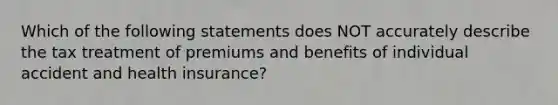 Which of the following statements does NOT accurately describe the tax treatment of premiums and benefits of individual accident and health insurance?