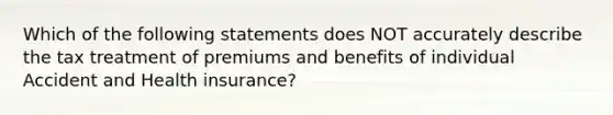 Which of the following statements does NOT accurately describe the tax treatment of premiums and benefits of individual Accident and Health insurance?