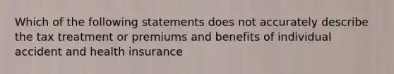 Which of the following statements does not accurately describe the tax treatment or premiums and benefits of individual accident and health insurance