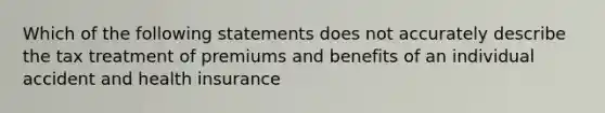 Which of the following statements does not accurately describe the tax treatment of premiums and benefits of an individual accident and health insurance