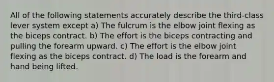 All of the following statements accurately describe the third-class lever system except a) The fulcrum is the elbow joint flexing as the biceps contract. b) The effort is the biceps contracting and pulling the forearm upward. c) The effort is the elbow joint flexing as the biceps contract. d) The load is the forearm and hand being lifted.