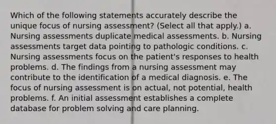 Which of the following statements accurately describe the unique focus of nursing assessment? (Select all that apply.) a. Nursing assessments duplicate medical assessments. b. Nursing assessments target data pointing to pathologic conditions. c. Nursing assessments focus on the patient's responses to health problems. d. The findings from a nursing assessment may contribute to the identification of a medical diagnosis. e. The focus of nursing assessment is on actual, not potential, health problems. f. An initial assessment establishes a complete database for problem solving and care planning.