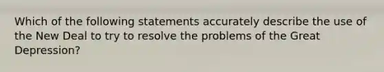 Which of the following statements accurately describe the use of the New Deal to try to resolve the problems of the Great Depression?