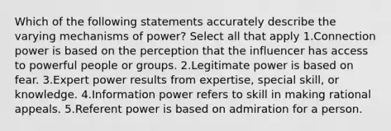 Which of the following statements accurately describe the varying mechanisms of power? Select all that apply 1.Connection power is based on the perception that the influencer has access to powerful people or groups. 2.Legitimate power is based on fear. 3.Expert power results from expertise, special skill, or knowledge. 4.Information power refers to skill in making rational appeals. 5.Referent power is based on admiration for a person.