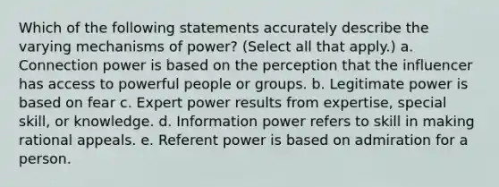 Which of the following statements accurately describe the varying mechanisms of power? (Select all that apply.) a. Connection power is based on the perception that the influencer has access to powerful people or groups. b. Legitimate power is based on fear c. Expert power results from expertise, special skill, or knowledge. d. Information power refers to skill in making rational appeals. e. Referent power is based on admiration for a person.