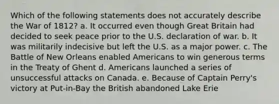 Which of the following statements does not accurately describe the War of 1812? a. It occurred even though Great Britain had decided to seek peace prior to the U.S. declaration of war. b. It was militarily indecisive but left the U.S. as a major power. c. The Battle of New Orleans enabled Americans to win generous terms in the Treaty of Ghent d. Americans launched a series of unsuccessful attacks on Canada. e. Because of Captain Perry's victory at Put-in-Bay the British abandoned Lake Erie