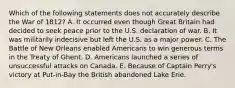 Which of the following statements does not accurately describe the War of 1812? A. It occurred even though Great Britain had decided to seek peace prior to the U.S. declaration of war. B. It was militarily indecisive but left the U.S. as a major power. C. The Battle of New Orleans enabled Americans to win generous terms in the Treaty of Ghent. D. Americans launched a series of unsuccessful attacks on Canada. E. Because of Captain Perry's victory at Put-in-Bay the British abandoned Lake Erie.