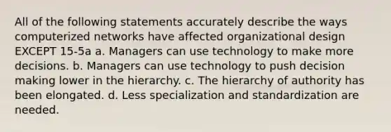 All of the following statements accurately describe the ways computerized networks have affected organizational design EXCEPT 15-5a a. Managers can use technology to make more decisions. b. Managers can use technology to push decision making lower in the hierarchy. c. The hierarchy of authority has been elongated. d. Less specialization and standardization are needed.