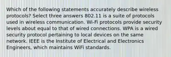 Which of the following statements accurately describe wireless protocols? Select three answers 802.11 is a suite of protocols used in wireless communication. Wi-Fi protocols provide security levels about equal to that of wired connections. WPA is a wired security protocol pertaining to local devices on the same network. IEEE is the Institute of Electrical and Electronics Engineers, which maintains WiFi standards.