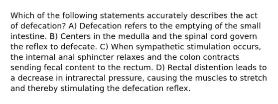 Which of the following statements accurately describes the act of defecation? A) Defecation refers to the emptying of the small intestine. B) Centers in the medulla and the spinal cord govern the reflex to defecate. C) When sympathetic stimulation occurs, the internal anal sphincter relaxes and the colon contracts sending fecal content to the rectum. D) Rectal distention leads to a decrease in intrarectal pressure, causing the muscles to stretch and thereby stimulating the defecation reflex.