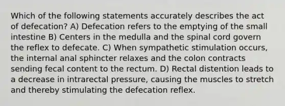 Which of the following statements accurately describes the act of defecation? A) Defecation refers to the emptying of the small intestine B) Centers in the medulla and the spinal cord govern the reflex to defecate. C) When sympathetic stimulation occurs, the internal anal sphincter relaxes and the colon contracts sending fecal content to the rectum. D) Rectal distention leads to a decrease in intrarectal pressure, causing the muscles to stretch and thereby stimulating the defecation reflex.