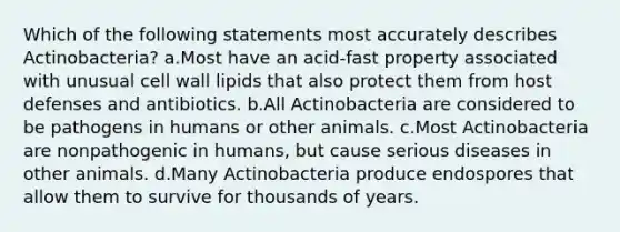 Which of the following statements most accurately describes Actinobacteria? a.Most have an acid-fast property associated with unusual cell wall lipids that also protect them from host defenses and antibiotics. b.All Actinobacteria are considered to be pathogens in humans or other animals. c.Most Actinobacteria are nonpathogenic in humans, but cause serious diseases in other animals. d.Many Actinobacteria produce endospores that allow them to survive for thousands of years.