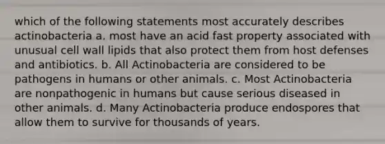 which of the following statements most accurately describes actinobacteria a. most have an acid fast property associated with unusual cell wall lipids that also protect them from host defenses and antibiotics. b. All Actinobacteria are considered to be pathogens in humans or other animals. c. Most Actinobacteria are nonpathogenic in humans but cause serious diseased in other animals. d. Many Actinobacteria produce endospores that allow them to survive for thousands of years.