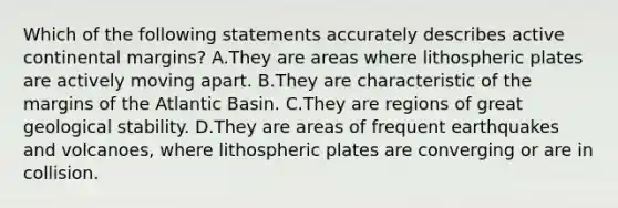 Which of the following statements accurately describes active continental margins? A.They are areas where lithospheric plates are actively moving apart. B.They are characteristic of the margins of the Atlantic Basin. C.They are regions of great geological stability. D.They are areas of frequent earthquakes and volcanoes, where lithospheric plates are converging or are in collision.