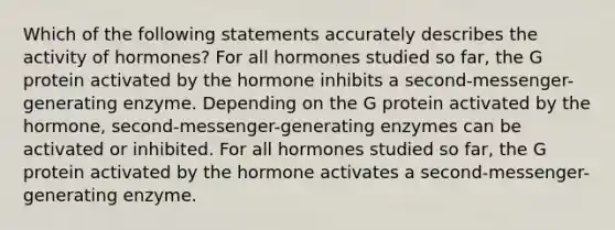 Which of the following statements accurately describes the activity of hormones? For all hormones studied so far, the G protein activated by the hormone inhibits a second-messenger-generating enzyme. Depending on the G protein activated by the hormone, second-messenger-generating enzymes can be activated or inhibited. For all hormones studied so far, the G protein activated by the hormone activates a second-messenger-generating enzyme.