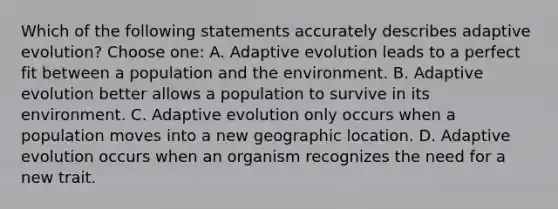 Which of the following statements accurately describes adaptive evolution? Choose one: A. Adaptive evolution leads to a perfect fit between a population and the environment. B. Adaptive evolution better allows a population to survive in its environment. C. Adaptive evolution only occurs when a population moves into a new geographic location. D. Adaptive evolution occurs when an organism recognizes the need for a new trait.