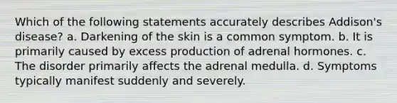 Which of the following statements accurately describes Addison's disease? a. Darkening of the skin is a common symptom. b. It is primarily caused by excess production of adrenal hormones. c. The disorder primarily affects the adrenal medulla. d. Symptoms typically manifest suddenly and severely.