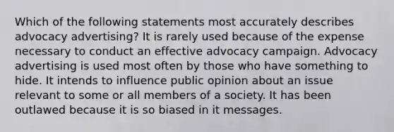 Which of the following statements most accurately describes advocacy advertising? It is rarely used because of the expense necessary to conduct an effective advocacy campaign. Advocacy advertising is used most often by those who have something to hide. It intends to influence public opinion about an issue relevant to some or all members of a society. It has been outlawed because it is so biased in it messages.