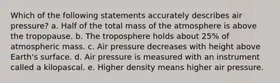 Which of the following statements accurately describes air pressure? a. Half of the total mass of the atmosphere is above the tropopause. b. The troposphere holds about 25% of atmospheric mass. c. Air pressure decreases with height above Earth's surface. d. Air pressure is measured with an instrument called a kilopascal. e. Higher density means higher air pressure.