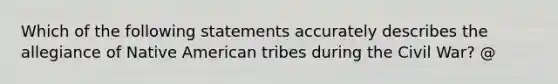 Which of the following statements accurately describes the allegiance of Native American tribes during the Civil War? @