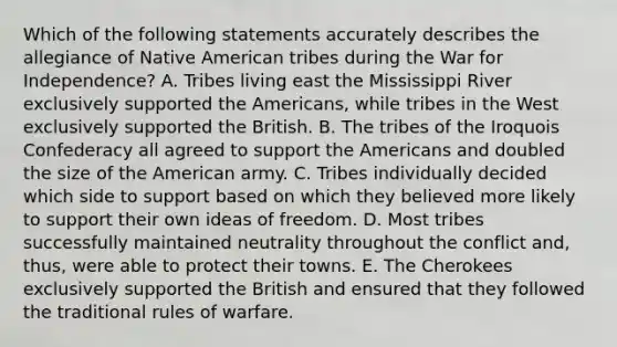 Which of the following statements accurately describes the allegiance of Native American tribes during the War for Independence? A. Tribes living east the Mississippi River exclusively supported the Americans, while tribes in the West exclusively supported the British. B. The tribes of the Iroquois Confederacy all agreed to support the Americans and doubled the size of the American army. C. Tribes individually decided which side to support based on which they believed more likely to support their own ideas of freedom. D. Most tribes successfully maintained neutrality throughout the conflict and, thus, were able to protect their towns. E. The Cherokees exclusively supported the British and ensured that they followed the traditional rules of warfare.