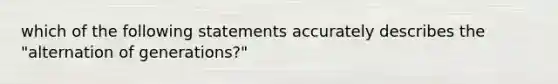 which of the following statements accurately describes the "alternation of generations?"