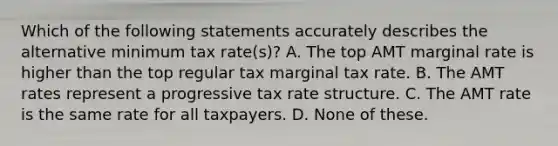 Which of the following statements accurately describes the alternative minimum tax rate(s)? A. The top AMT marginal rate is higher than the top regular tax marginal tax rate. B. The AMT rates represent a progressive tax rate structure. C. The AMT rate is the same rate for all taxpayers. D. None of these.