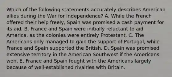 Which of the following statements accurately describes American allies during the War for Independence? A. While the French offered their help freely, Spain was promised a cash payment for its aid. B. France and Spain were initially reluctant to aid America, as the colonies were entirely Protestant. C. The Americans only managed to gain the support of Portugal, while France and Spain supported the British. D. Spain was promised extensive territory in the American Southwest if the Americans won. E. France and Spain fought with the Americans largely because of well-established rivalries with Britain.