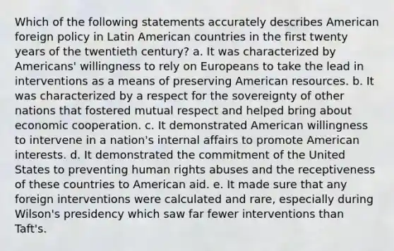 Which of the following statements accurately describes American foreign policy in Latin American countries in the first twenty years of the twentieth century? a. It was characterized by Americans' willingness to rely on Europeans to take the lead in interventions as a means of preserving American resources. b. It was characterized by a respect for the sovereignty of other nations that fostered mutual respect and helped bring about economic cooperation. c. It demonstrated American willingness to intervene in a nation's internal affairs to promote American interests. d. It demonstrated the commitment of the United States to preventing human rights abuses and the receptiveness of these countries to American aid. e. It made sure that any foreign interventions were calculated and rare, especially during Wilson's presidency which saw far fewer interventions than Taft's.