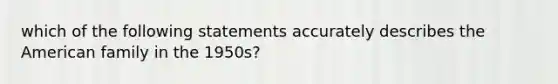 which of the following statements accurately describes the American family in the 1950s?